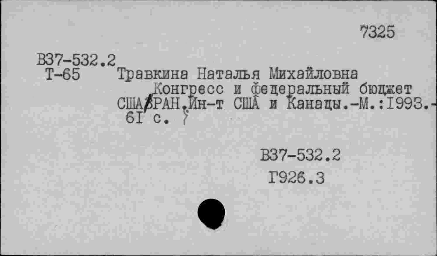 ﻿7325
В37-532.2
Т-65 Травкина Наталья Михайловна
Конгресс и федеральный бюджет США/РАН.Ин-т США и Канады.-М.:1993.
6Г с. }
В37-532.2
Г926.3